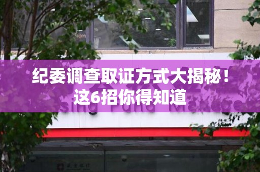 南康纪委调查取证方式大揭秘！这6招你得知道