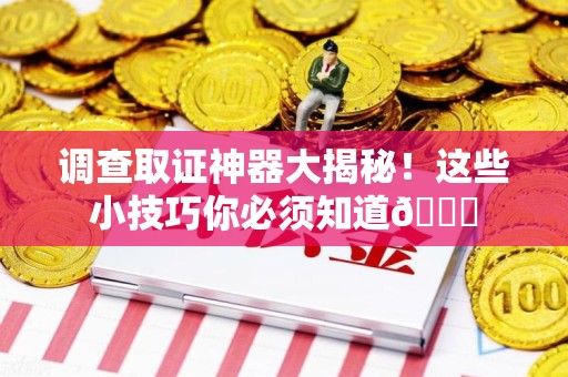 南康调查取证神器大揭秘！这些小技巧你必须知道😎